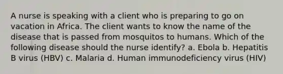 A nurse is speaking with a client who is preparing to go on vacation in Africa. The client wants to know the name of the disease that is passed from mosquitos to humans. Which of the following disease should the nurse identify? a. Ebola b. Hepatitis B virus (HBV) c. Malaria d. Human immunodeficiency virus (HIV)