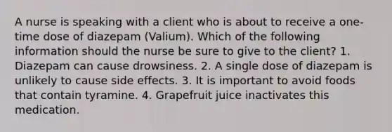 A nurse is speaking with a client who is about to receive a one-time dose of diazepam (Valium). Which of the following information should the nurse be sure to give to the client? 1. Diazepam can cause drowsiness. 2. A single dose of diazepam is unlikely to cause side effects. 3. It is important to avoid foods that contain tyramine. 4. Grapefruit juice inactivates this medication.