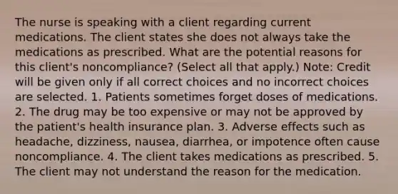 The nurse is speaking with a client regarding current medications. The client states she does not always take the medications as prescribed. What are the potential reasons for this client's noncompliance? (Select all that apply.) Note: Credit will be given only if all correct choices and no incorrect choices are selected. 1. Patients sometimes forget doses of medications. 2. The drug may be too expensive or may not be approved by the patient's health insurance plan. 3. Adverse effects such as headache, dizziness, nausea, diarrhea, or impotence often cause noncompliance. 4. The client takes medications as prescribed. 5. The client may not understand the reason for the medication.