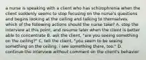 a nurse is speaking with a client who has schizophrenia when the client suddenly seems to stop focusing on the nurse's questions and begins looking at the ceiling and talking to themselves. which of the following actions should the nurse take? A. stop the interview at this point, and resume later when the client is better able to concentrate B. ask the client, "are you seeing something on the ceiling?" C. tell the client, "you seem to be seeing something on the ceiling. i see something there, too." D. continue the interview without comment on the client's behavior