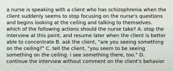 a nurse is speaking with a client who has schizophrenia when the client suddenly seems to stop focusing on the nurse's questions and begins looking at the ceiling and talking to themselves. which of the following actions should the nurse take? A. stop the interview at this point, and resume later when the client is better able to concentrate B. ask the client, "are you seeing something on the ceiling?" C. tell the client, "you seem to be seeing something on the ceiling. i see something there, too." D. continue the interview without comment on the client's behavior