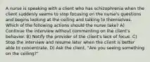 A nurse is speaking with a client who has schizophrenia when the client suddenly seems to stop focusing on the nurse's questions and begins looking at the ceiling and talking to themselves. Which of the following actions should the nurse take? A) Continue the interview without commenting on the client's behavior. B) Notify the provider of the client's lack of focus. C) Stop the interview and resume later when the client is better able to concentrate. D) Ask the client, "Are you seeing something on the ceiling?"