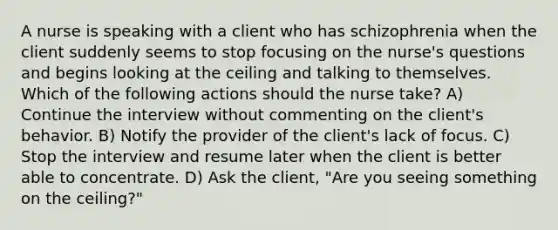 A nurse is speaking with a client who has schizophrenia when the client suddenly seems to stop focusing on the nurse's questions and begins looking at the ceiling and talking to themselves. Which of the following actions should the nurse take? A) Continue the interview without commenting on the client's behavior. B) Notify the provider of the client's lack of focus. C) Stop the interview and resume later when the client is better able to concentrate. D) Ask the client, "Are you seeing something on the ceiling?"