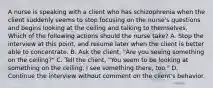 A nurse is speaking with a client who has schizophrenia when the client suddenly seems to stop focusing on the nurse's questions and begins looking at the ceiling and talking to themselves. Which of the following actions should the nurse take? A. Stop the interview at this point, and resume later when the client is better able to concentrate. B. Ask the client, "Are you seeing something on the ceiling?" C. Tell the client, "You seem to be looking at something on the ceiling. I see something there, too." D. Continue the interview without comment on the client's behavior.