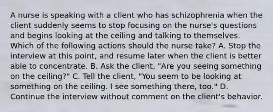 A nurse is speaking with a client who has schizophrenia when the client suddenly seems to stop focusing on the nurse's questions and begins looking at the ceiling and talking to themselves. Which of the following actions should the nurse take? A. Stop the interview at this point, and resume later when the client is better able to concentrate. B. Ask the client, "Are you seeing something on the ceiling?" C. Tell the client, "You seem to be looking at something on the ceiling. I see something there, too." D. Continue the interview without comment on the client's behavior.