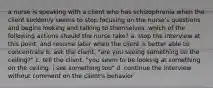 a nurse is speaking with a client who has schizophrenia when the client suddenly seems to stop focusing on the nurse's questions and begins looking and talking to themselves. which of the following actions should the nurse take? a. stop the interview at this point, and resume later when the client is better able to concentrate b. ask the client, "are you seeing something on the ceiling?" c. tell the client, "you seem to be looking at something on the ceiling. i see something too" d. continue the interview without comment on the client's behavior