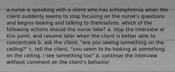 a nurse is speaking with a client who has schizophrenia when the client suddenly seems to stop focusing on the nurse's questions and begins looking and talking to themselves. which of the following actions should the nurse take? a. stop the interview at this point, and resume later when the client is better able to concentrate b. ask the client, "are you seeing something on the ceiling?" c. tell the client, "you seem to be looking at something on the ceiling. i see something too" d. continue the interview without comment on the client's behavior