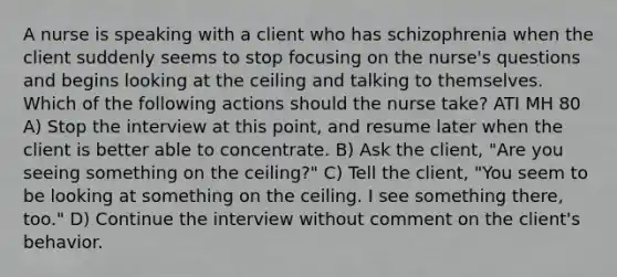 A nurse is speaking with a client who has schizophrenia when the client suddenly seems to stop focusing on the nurse's questions and begins looking at the ceiling and talking to themselves. Which of the following actions should the nurse take? ATI MH 80 A) Stop the interview at this point, and resume later when the client is better able to concentrate. B) Ask the client, "Are you seeing something on the ceiling?" C) Tell the client, "You seem to be looking at something on the ceiling. I see something there, too." D) Continue the interview without comment on the client's behavior.