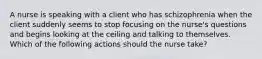 A nurse is speaking with a client who has schizophrenia when the client suddenly seems to stop focusing on the nurse's questions and begins looking at the ceiling and talking to themselves. Which of the following actions should the nurse take?