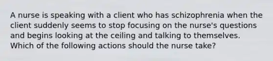 A nurse is speaking with a client who has schizophrenia when the client suddenly seems to stop focusing on the nurse's questions and begins looking at the ceiling and talking to themselves. Which of the following actions should the nurse take?