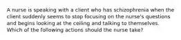 ​​​​​​​A nurse is speaking with a client who has schizophrenia when the client suddenly seems to stop focusing on the nurse's questions and begins looking at the ceiling and talking to themselves. Which of the following actions should the nurse take?