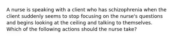 ​​​​​​​A nurse is speaking with a client who has schizophrenia when the client suddenly seems to stop focusing on the nurse's questions and begins looking at the ceiling and talking to themselves. Which of the following actions should the nurse take?