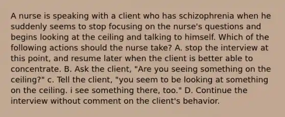 A nurse is speaking with a client who has schizophrenia when he suddenly seems to stop focusing on the nurse's questions and begins looking at the ceiling and talking to himself. Which of the following actions should the nurse take? A. stop the interview at this point, and resume later when the client is better able to concentrate. B. Ask the client, "Are you seeing something on the ceiling?" c. Tell the client, "you seem to be looking at something on the ceiling. i see something there, too." D. Continue the interview without comment on the client's behavior.