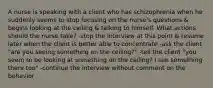 A nurse is speaking with a client who has schizophrenia when he suddenly seems to stop focusing on the nurse's questions & begins looking at the ceiling & talking to himself. What actions should the nurse take? -stop the interview at this point & resume later when the client is better able to concentrate -ask the client "are you seeing something on the ceiling?" -tell the client "you seem to be looking at something on the ceiling? I see something there too" -continue the interview without comment on the behavior