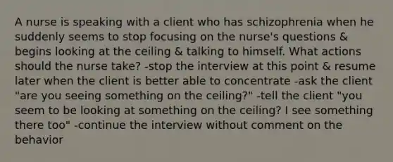 A nurse is speaking with a client who has schizophrenia when he suddenly seems to stop focusing on the nurse's questions & begins looking at the ceiling & talking to himself. What actions should the nurse take? -stop the interview at this point & resume later when the client is better able to concentrate -ask the client "are you seeing something on the ceiling?" -tell the client "you seem to be looking at something on the ceiling? I see something there too" -continue the interview without comment on the behavior