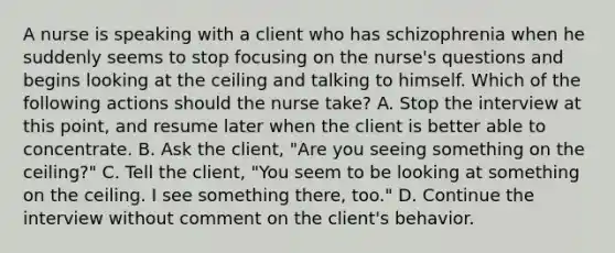 A nurse is speaking with a client who has schizophrenia when he suddenly seems to stop focusing on the nurse's questions and begins looking at the ceiling and talking to himself. Which of the following actions should the nurse take? A. Stop the interview at this point, and resume later when the client is better able to concentrate. B. Ask the client, "Are you seeing something on the ceiling?" C. Tell the client, "You seem to be looking at something on the ceiling. I see something there, too." D. Continue the interview without comment on the client's behavior.