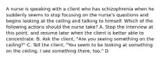 A nurse is speaking with a client who has schizophrenia when he suddenly seems to stop focusing on the nurse's questions and begins looking at the ceiling and talking to himself. Which of the following actions should the nurse take? A. Stop the interview at this point, and resume later when the client is better able to concentrate. B. Ask the client, "Are you seeing something on the ceiling?" C. Tell the client, "You seem to be looking at something on the ceiling. I see something there, too." D