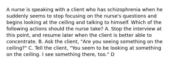 A nurse is speaking with a client who has schizophrenia when he suddenly seems to stop focusing on the nurse's questions and begins looking at the ceiling and talking to himself. Which of the following actions should the nurse take? A. Stop the interview at this point, and resume later when the client is better able to concentrate. B. Ask the client, "Are you seeing something on the ceiling?" C. Tell the client, "You seem to be looking at something on the ceiling. I see something there, too." D