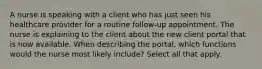 A nurse is speaking with a client who has just seen his healthcare provider for a routine follow-up appointment. The nurse is explaining to the client about the new client portal that is now available. When describing the portal, which functions would the nurse most likely include? Select all that apply.