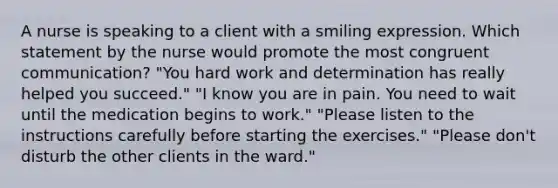 A nurse is speaking to a client with a smiling expression. Which statement by the nurse would promote the most congruent communication? "You hard work and determination has really helped you succeed." "I know you are in pain. You need to wait until the medication begins to work." "Please listen to the instructions carefully before starting the exercises." "Please don't disturb the other clients in the ward."