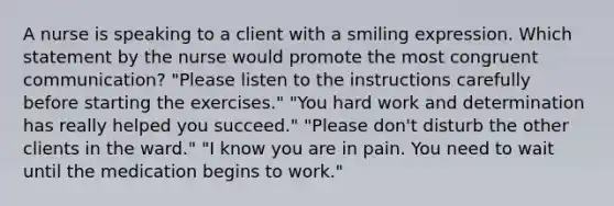 A nurse is speaking to a client with a smiling expression. Which statement by the nurse would promote the most congruent communication? "Please listen to the instructions carefully before starting the exercises." "You hard work and determination has really helped you succeed." "Please don't disturb the other clients in the ward." "I know you are in pain. You need to wait until the medication begins to work."