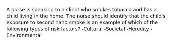 A nurse is speaking to a client who smokes tobacco and has a child living in the home. The nurse should identify that the child's exposure to second hand smoke is an example of which of the following types of risk factors? -Cultural -Societal -Heredity -Environmental