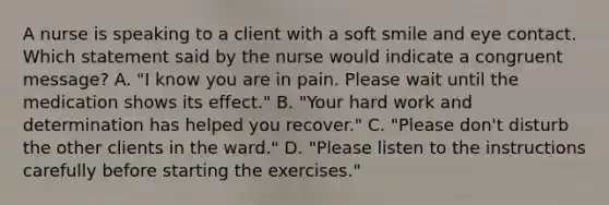 A nurse is speaking to a client with a soft smile and eye contact. Which statement said by the nurse would indicate a congruent message? A. "I know you are in pain. Please wait until the medication shows its effect." B. "Your hard work and determination has helped you recover." C. "Please don't disturb the other clients in the ward." D. "Please listen to the instructions carefully before starting the exercises."