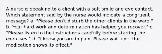 A nurse is speaking to a client with a soft smile and eye contact. Which statement said by the nurse would indicate a congruent message? a. "Please don't disturb the other clients in the ward." b."Your hard work and determination has helped you recover." c. "Please listen to the instructions carefully before starting the exercises." d. "I know you are in pain. Please wait until the medication shows its effect."