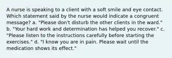 A nurse is speaking to a client with a soft smile and eye contact. Which statement said by the nurse would indicate a congruent message? a. "Please don't disturb the other clients in the ward." b. "Your hard work and determination has helped you recover." c. "Please listen to the instructions carefully before starting the exercises." d. "I know you are in pain. Please wait until the medication shows its effect."