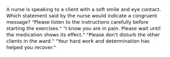 A nurse is speaking to a client with a soft smile and eye contact. Which statement said by the nurse would indicate a congruent message? "Please listen to the instructions carefully before starting the exercises." "I know you are in pain. Please wait until the medication shows its effect." "Please don't disturb the other clients in the ward." "Your hard work and determination has helped you recover."