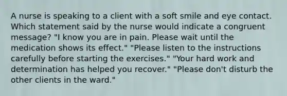 A nurse is speaking to a client with a soft smile and eye contact. Which statement said by the nurse would indicate a congruent message? "I know you are in pain. Please wait until the medication shows its effect." "Please listen to the instructions carefully before starting the exercises." "Your hard work and determination has helped you recover." "Please don't disturb the other clients in the ward."