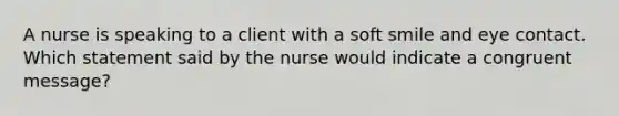 A nurse is speaking to a client with a soft smile and eye contact. Which statement said by the nurse would indicate a congruent message?