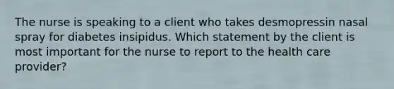 The nurse is speaking to a client who takes desmopressin nasal spray for diabetes insipidus. Which statement by the client is most important for the nurse to report to the health care provider?