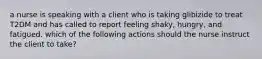 a nurse is speaking with a client who is taking glibizide to treat T2DM and has called to report feeling shaky, hungry, and fatigued. which of the following actions should the nurse instruct the client to take?