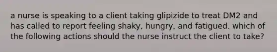 a nurse is speaking to a client taking glipizide to treat DM2 and has called to report feeling shaky, hungry, and fatigued. which of the following actions should the nurse instruct the client to take?