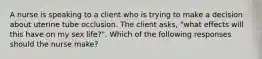 A nurse is speaking to a client who is trying to make a decision about uterine tube occlusion. The client asks, "what effects will this have on my sex life?". Which of the following responses should the nurse make?