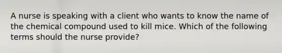 A nurse is speaking with a client who wants to know the name of the chemical compound used to kill mice. Which of the following terms should the nurse provide?