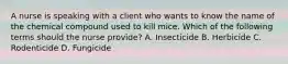 A nurse is speaking with a client who wants to know the name of the chemical compound used to kill mice. Which of the following terms should the nurse provide? A. Insecticide B. Herbicide C. Rodenticide D. Fungicide