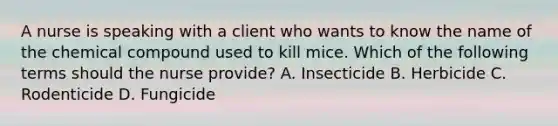 A nurse is speaking with a client who wants to know the name of the chemical compound used to kill mice. Which of the following terms should the nurse provide? A. Insecticide B. Herbicide C. Rodenticide D. Fungicide