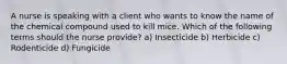 A nurse is speaking with a client who wants to know the name of the chemical compound used to kill mice. Which of the following terms should the nurse provide? a) Insecticide b) Herbicide c) Rodenticide d) Fungicide