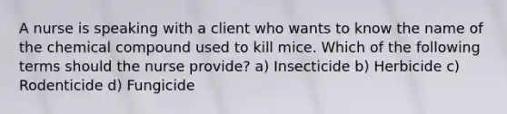 A nurse is speaking with a client who wants to know the name of the chemical compound used to kill mice. Which of the following terms should the nurse provide? a) Insecticide b) Herbicide c) Rodenticide d) Fungicide