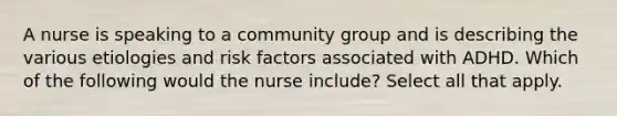 A nurse is speaking to a community group and is describing the various etiologies and risk factors associated with ADHD. Which of the following would the nurse include? Select all that apply.