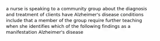 a nurse is speaking to a community group about the diagnosis and treatment of clients have Alzheimer's disease conditions include that a member of the group require further teaching when she identifies which of the following findings as a manifestation Alzheimer's disease