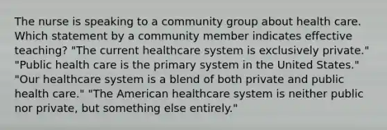 The nurse is speaking to a community group about health care. Which statement by a community member indicates effective teaching? "The current healthcare system is exclusively private." "Public health care is the primary system in the United States." "Our healthcare system is a blend of both private and public health care." "The American healthcare system is neither public nor private, but something else entirely."