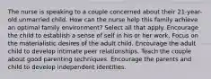 The nurse is speaking to a couple concerned about their 21-year-old unmarried child. How can the nurse help this family achieve an optimal family environment? Select all that apply. Encourage the child to establish a sense of self in his or her work. Focus on the materialistic desires of the adult child. Encourage the adult child to develop intimate peer relationships. Teach the couple about good parenting techniques. Encourage the parents and child to develop independent identities.