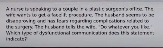 A nurse is speaking to a couple in a plastic surgeon's office. The wife wants to get a facelift procedure. The husband seems to be disapproving and has fears regarding complications related to the surgery. The husband tells the wife, "Do whatever you like." Which type of dysfunctional communication does this statement indicate?