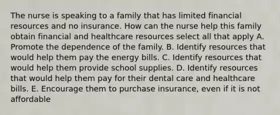 The nurse is speaking to a family that has limited financial resources and no insurance. How can the nurse help this family obtain financial and healthcare resources select all that apply A. Promote the dependence of the family. B. Identify resources that would help them pay the energy bills. C. Identify resources that would help them provide school supplies. D. Identify resources that would help them pay for their dental care and healthcare bills. E. Encourage them to purchase insurance, even if it is not affordable