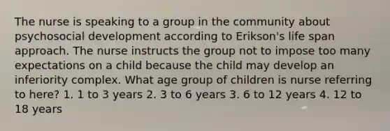 The nurse is speaking to a group in the community about psychosocial development according to Erikson's life span approach. The nurse instructs the group not to impose too many expectations on a child because the child may develop an inferiority complex. What age group of children is nurse referring to here? 1. 1 to 3 years 2. 3 to 6 years 3. 6 to 12 years 4. 12 to 18 years