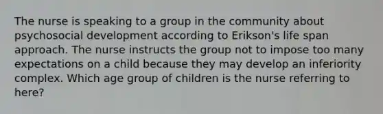 The nurse is speaking to a group in the community about psychosocial development according to Erikson's life span approach. The nurse instructs the group not to impose too many expectations on a child because they may develop an inferiority complex. Which age group of children is the nurse referring to here?