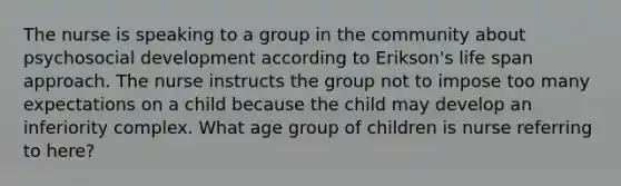 The nurse is speaking to a group in the community about psychosocial development according to Erikson's life span approach. The nurse instructs the group not to impose too many expectations on a child because the child may develop an inferiority complex. What age group of children is nurse referring to here?